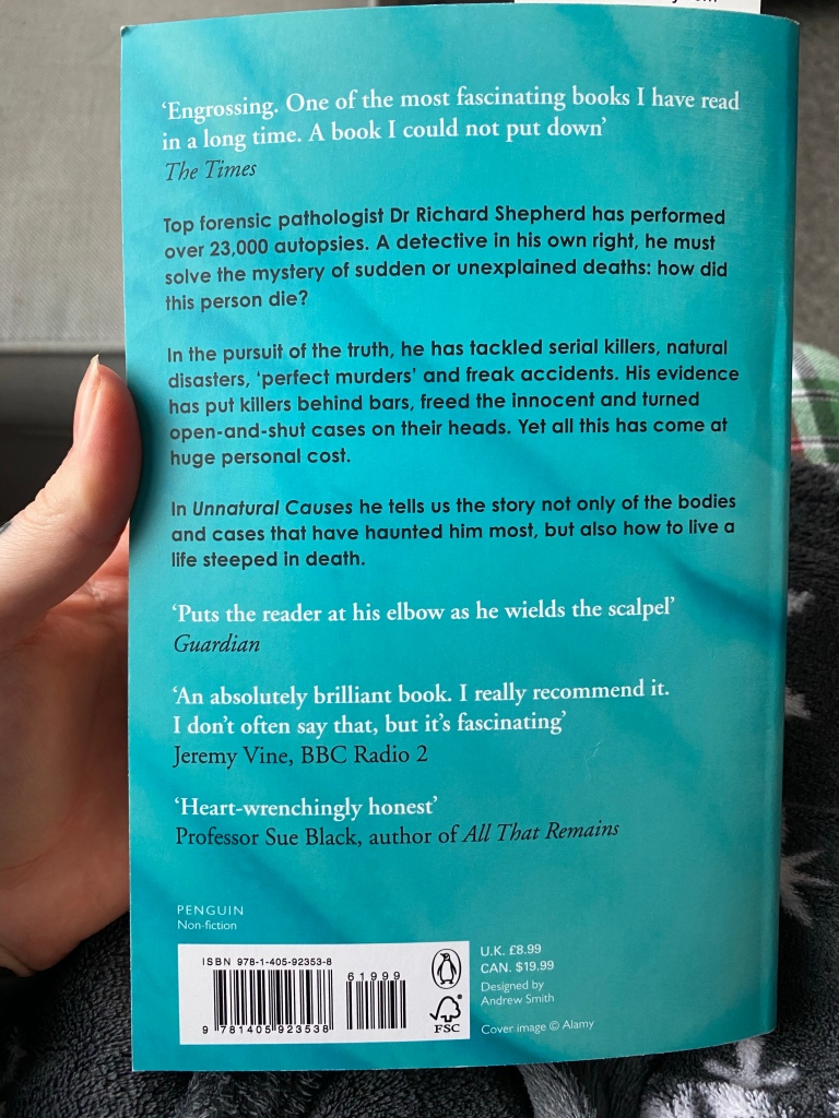 A back view of the book. The blurb reads "Top forensic pathologist Dr Richard Shepherd has performed over 23,000 autopsies. A detective in his own right, he must solve the mystery of sudden or unexplained deaths; how did this person die? In the pursuit of truth, he has tackled serial killers, natural disasters, 'perfect murders', and freak accidents. His evidence has put killers behind bars, freed the innocent and turned open-and-shut cases on their heads. Yet all this has come at a huge personal cost. In Unnatural Causes he tells us the story not only of the bodies and cases that have haunted him most, but also how to live a life steeped in death."